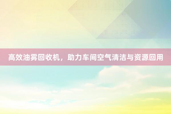 高效油雾回收机，助力车间空气清洁与资源回用
